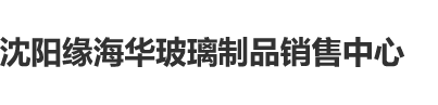 女人黑逼喷水视频沈阳缘海华玻璃制品销售中心